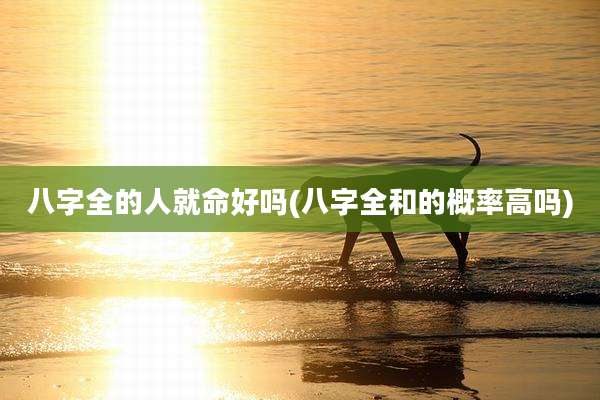 八字全的人就命好吗(八字全和的概率高吗)