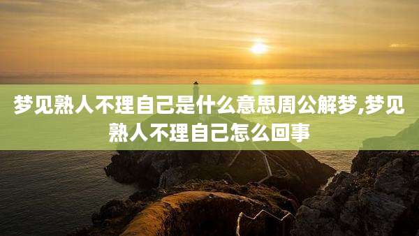 梦见熟人不理自己是什么意思周公解梦,梦见熟人不理自己怎么回事