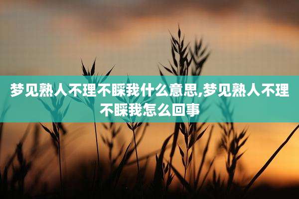 梦见熟人不理不睬我什么意思,梦见熟人不理不睬我怎么回事