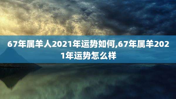 67年属羊人2021年运势如何,67年属羊2021年运势怎么样