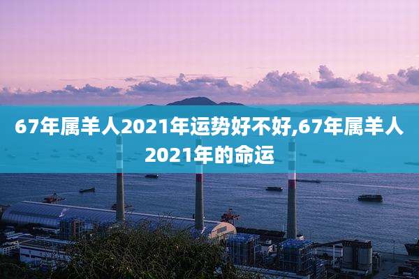 67年属羊人2021年运势好不好,67年属羊人2021年的命运