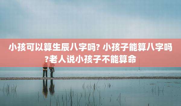 小孩可以算生辰八字吗? 小孩子能算八字吗?老人说小孩子不能算命