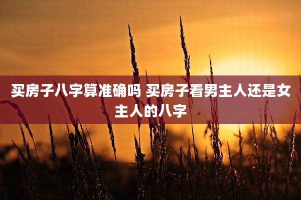 买房子八字算准确吗 买房子看男主人还是女主人的八字