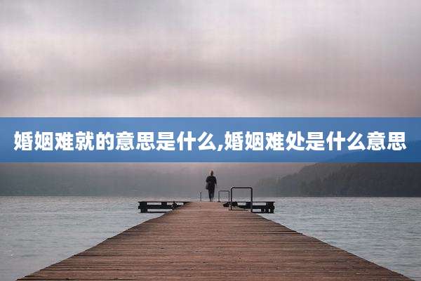 婚姻难就的意思是什么,婚姻难处是什么意思