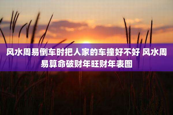 风水周易倒车时把人家的车撞好不好 风水周易算命破财年旺财年表图