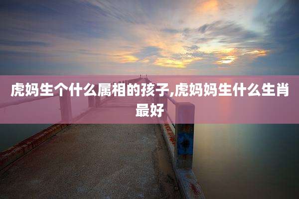 虎妈生个什么属相的孩子,虎妈妈生什么生肖最好