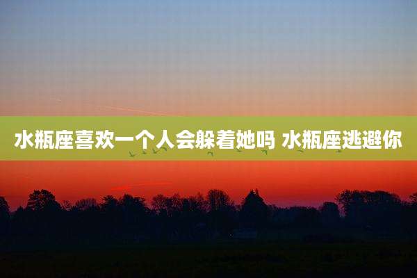 水瓶座喜欢一个人会躲着她吗 水瓶座逃避你