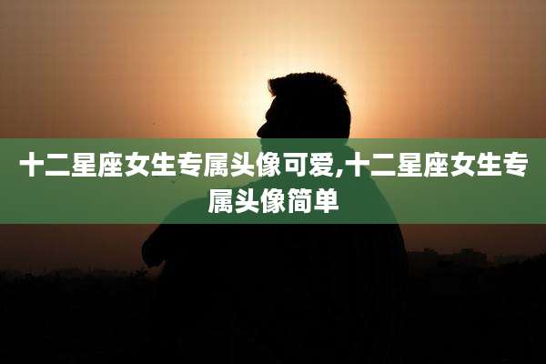 十二星座女生专属头像可爱,十二星座女生专属头像简单
