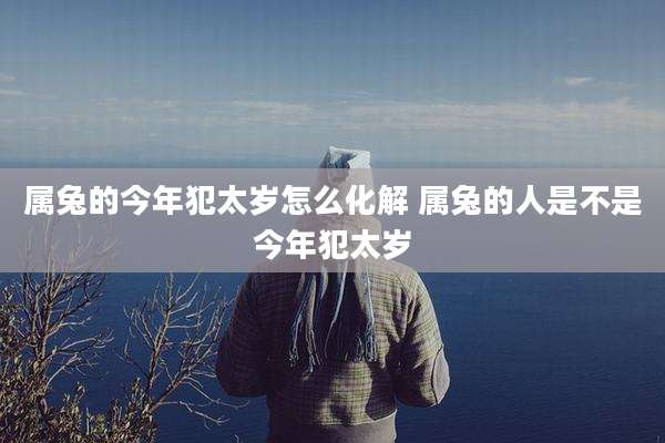 属兔的今年犯太岁怎么化解 属兔的人是不是今年犯太岁