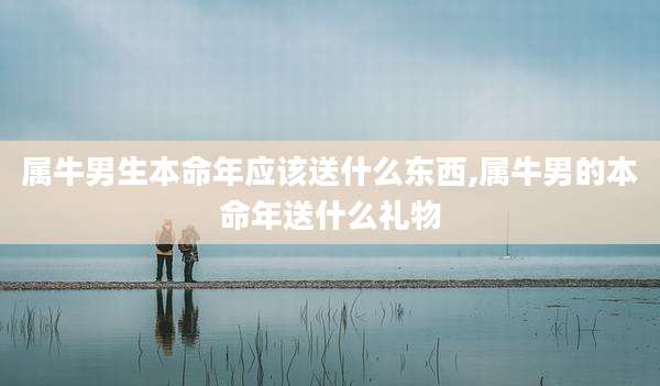 属牛男生本命年应该送什么东西,属牛男的本命年送什么礼物