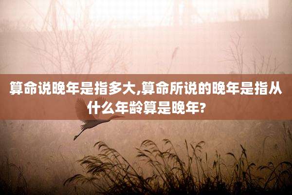 算命说晚年是指多大,算命所说的晚年是指从什么年龄算是晚年?