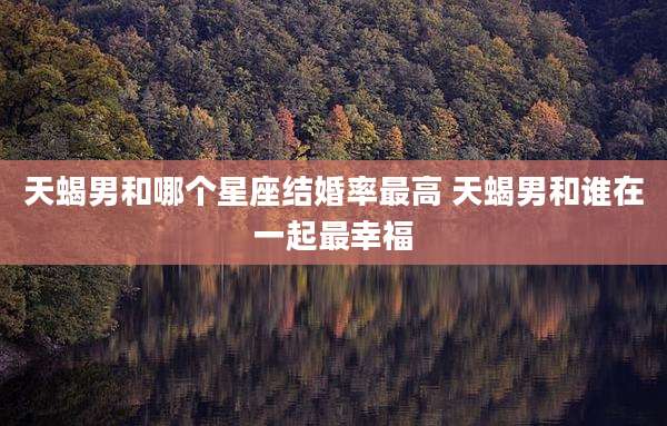 天蝎男和哪个星座结婚率最高 天蝎男和谁在一起最幸福