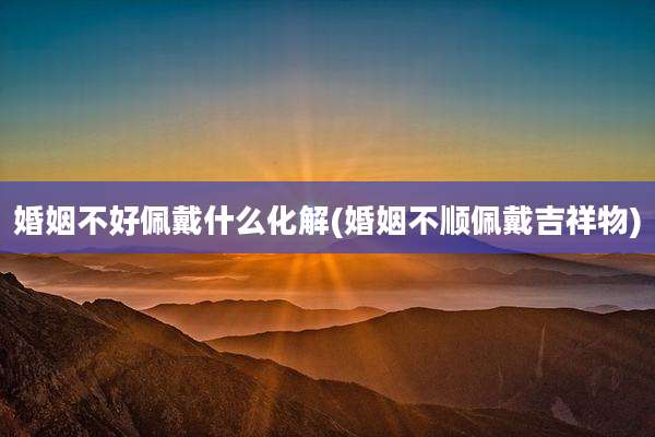 婚姻不好佩戴什么化解(婚姻不顺佩戴吉祥物)