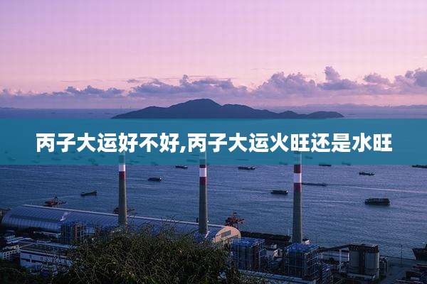 丙子大运好不好,丙子大运火旺还是水旺
