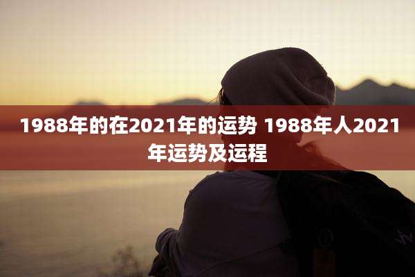 1988年的在2021年的运势 1988年人2021年运势及运程