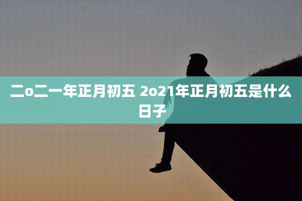 二o二一年正月初五 2o21年正月初五是什么日子