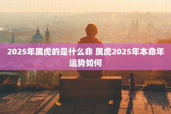 2025年属虎的是什么命 属虎2025年本命年运势如何