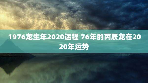 1976龙生年2020运程 76年的丙辰龙在2020年运势