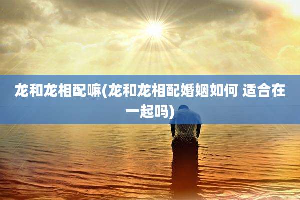 龙和龙相配嘛(龙和龙相配婚姻如何 适合在一起吗)