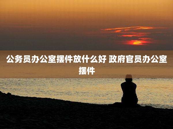 公务员办公室摆件放什么好 ***官员办公室摆件