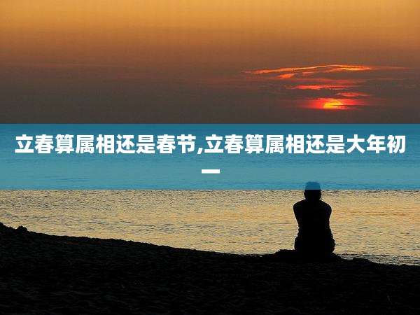 立春算属相还是春节,立春算属相还是大年初一