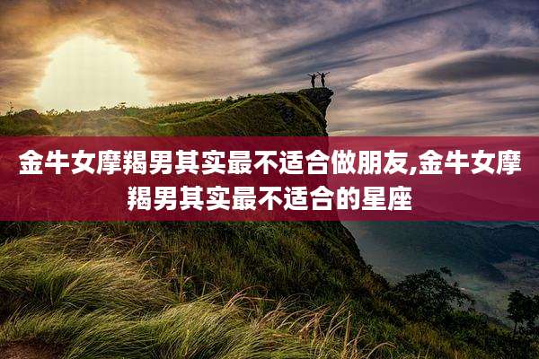 金牛女摩羯男其实最不适合做朋友,金牛女摩羯男其实最不适合的星座