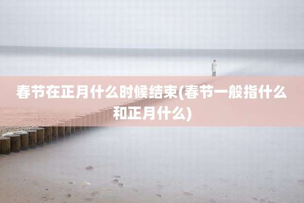 春节在正月什么时候结束(春节一般指什么和正月什么)