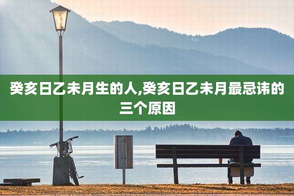癸亥日乙未月生的人,癸亥日乙未月最忌讳的三个原因