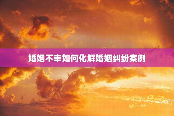 婚姻不幸如何化解婚姻纠纷案例