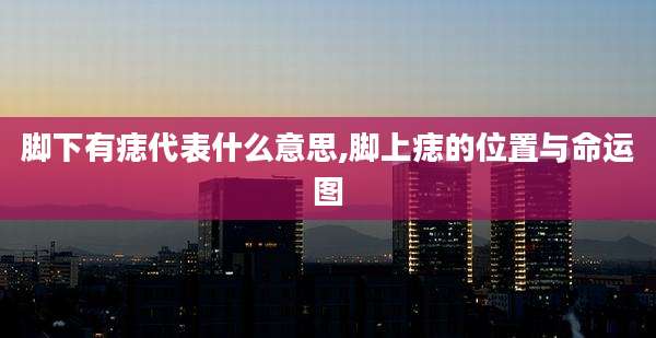 脚下有痣代表什么意思,脚上痣的位置与命运图