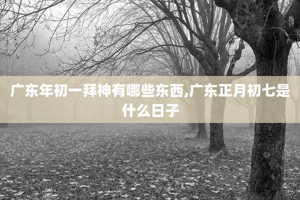 广东年初一拜神有哪些东西,广东正月初七是什么日子