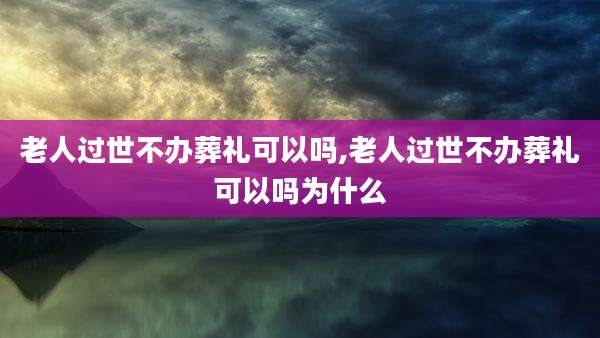 老人过世不办葬礼可以吗,老人过世不办葬礼可以吗为什么