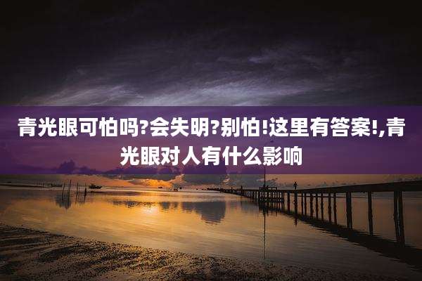 青光眼可怕吗?会失明?别怕!这里有答案!,青光眼对人有什么影响