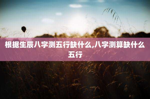 根据生辰八字测五行缺什么,八字测算缺什么五行
