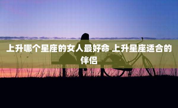 上升哪个星座的女人最好命 上升星座适合的伴侣