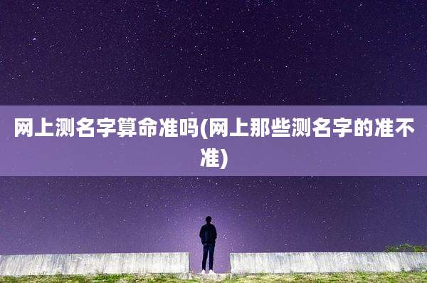 网上测名字算命准吗(网上那些测名字的准不准)