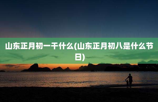 山东正月初一干什么(山东正月初八是什么节日)