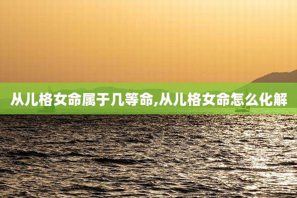 从儿格女命属于几等命,从儿格女命怎么化解