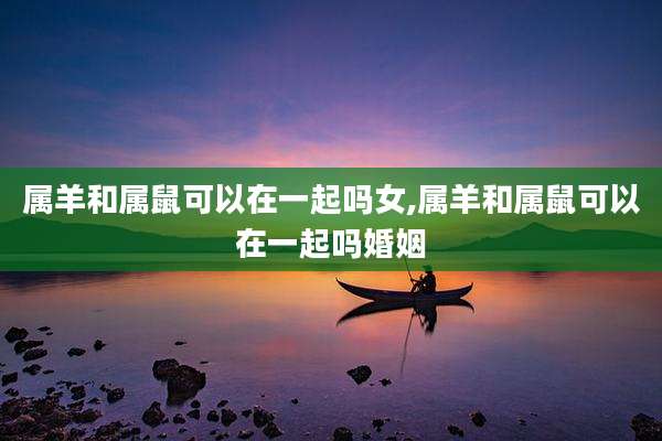 属羊和属鼠可以在一起吗女,属羊和属鼠可以在一起吗婚姻