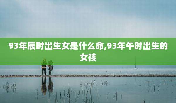 93年辰时出生女是什么命,93年午时出生的女孩