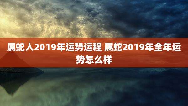 属蛇人2019年运势运程 属蛇2019年全年运势怎么样