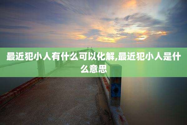 最近犯小人有什么可以化解,最近犯小人是什么意思