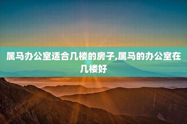 属马办公室适合几楼的房子,属马的办公室在几楼好