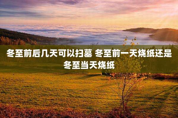 冬至前后几天可以扫墓 冬至前一天烧纸还是冬至当天烧纸