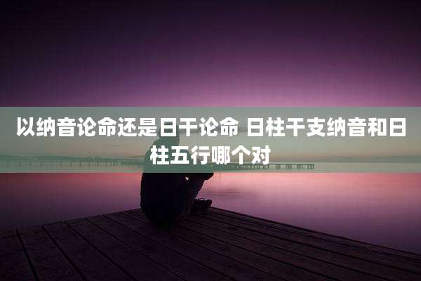 以纳音论命还是日干论命 日柱干支纳音和日柱五行哪个对