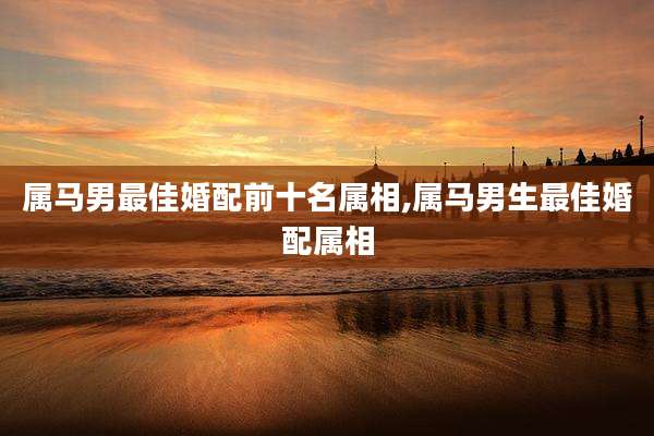 属马男最佳婚配前十名属相,属马男生最佳婚配属相