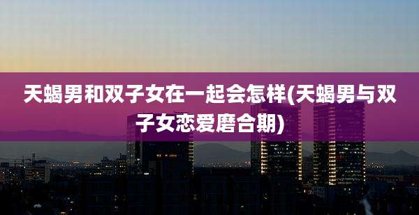 天蝎男和双子女在一起会怎样(天蝎男与双子女恋爱磨合期)