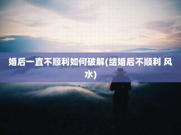 婚后一直不顺利如何破解(结婚后不顺利 风水)