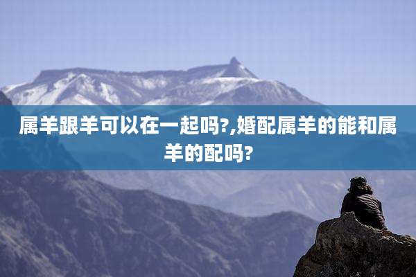 属羊跟羊可以在一起吗?,婚配属羊的能和属羊的配吗?