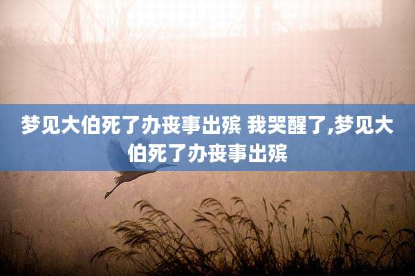 梦见大伯死了办丧事出殡 我哭醒了,梦见大伯死了办丧事出殡